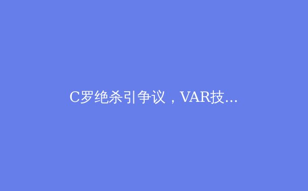 C罗绝杀引争议，VAR技术再成足坛焦点 - 2