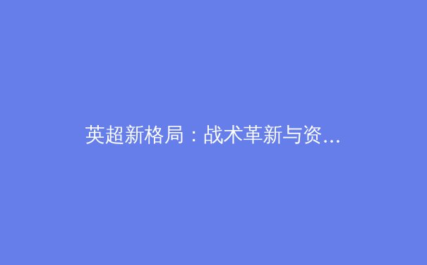 英超新格局：战术革新与资本博弈下的联赛生态变迁